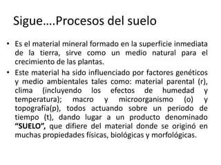 Sigue….Procesos del suelo
• Es el material mineral formado en la superficie inmediata
de la tierra, sirve como un medio natural para el
crecimiento de las plantas.
• Este material ha sido influenciado por factores genéticos
y medio ambientales tales como: material parental (r),
clima (incluyendo los efectos de humedad y
temperatura); macro y microorganismo (o) y
topografía(p), todos actuando sobre un periodo de
tiempo (t), dando lugar a un producto denominado
“SUELO”, que difiere del material donde se originó en
muchas propiedades físicas, biológicas y morfológicas.
 