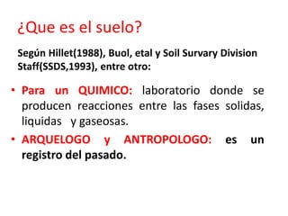 ¿Que es el suelo?
• Para un QUIMICO: laboratorio donde se
producen reacciones entre las fases solidas,
liquidas y gaseosas.
• ARQUELOGO y ANTROPOLOGO: es un
registro del pasado.
Según Hillet(1988), Buol, etal y Soil Survary Division
Staff(SSDS,1993), entre otro:
 