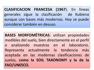 CLASIFICACION FRANCESA (1967). En líneas
generales sigue la clasificación de Kubiena
aunque con bases más modernas. Hoy se puede
considerar también en desuso.
BASES MORFOMÉTRICAS: utilizan propiedades
medibles del suelo, bien directamente en el perfil
o analizando muestras en el laboratorio.
Representa actualmente la tendencia más
aceptada en las modernas clasificaciones de
suelos, como la SOIL TAXONOMY y la de la
FAO/UNESCO.
 