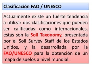 Clasificación FAO / UNESCO
Actualmente existe un fuerte tendencia
a utilizar dos clasificaciones que pueden
ser calificadas como internacionales,
estas son la Soil Taxonomy, presentada
por el Soil Survey Staff de los Estados
Unidos, y la desarrollada por la
FAO/UNESCO para la obtención de un
mapa de suelos a nivel mundial.
 