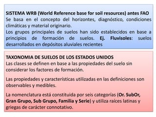 SISTEMA WRB (World Reference base for soil resources) antes FAO
Se basa en el concepto del horizontes, diagnóstico, condiciones
climáticas y material originario.
Los grupos principales de suelos han sido establecidos en base a
principios de formación de suelos. Ej. Fluvisoles: suelos
desarrollados en depósitos aluviales recientes
TAXONOMIA DE SUELOS DE LOS ESTADOS UNIDOS
Las clases se definen en base a las propiedades del suelo sin
considerar los factores de formación.
Las propiedades y características utilizadas en las definiciones son
observables y medibles.
La nomenclatura está constituida por seis categorías (Or. SubOr,
Gran Grupo, Sub Grupo, Familia y Serie) y utiliza raíces latinas y
griegas de carácter connotativo.
 