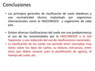 Conclusiones
• Los principios generales de clasificación de suelo obedecen a
una normatividad técnica implantada por organismos
internacionales como la FAO/UNESCO y organismos de cada
país.
• Existen diversas clasificaciones del suelo con una predominancia
al uso de las recomendadas por la FAO/UNESCO y la Soil
Taxonomy y una reducción del uso de clasificaciones nacionales.
• La clasificación de los suelos nos permite tener conceptos muy
claros sobre los tipos de suelos, su textura, estructura, entre
otros que deben conocer para la planificación de agraria, el
manejo del suelo, etc.
 