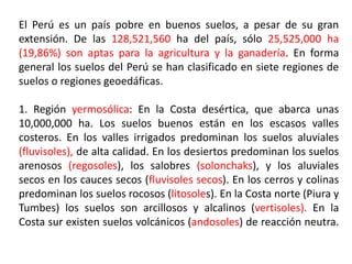 El Perú es un país pobre en buenos suelos, a pesar de su gran
extensión. De las 128,521,560 ha del país, sólo 25,525,000 ha
(19,86%) son aptas para la agricultura y la ganadería. En forma
general los suelos del Perú se han clasificado en siete regiones de
suelos o regiones geoedáficas.
1. Región yermosólica: En la Costa desértica, que abarca unas
10,000,000 ha. Los suelos buenos están en los escasos valles
costeros. En los valles irrigados predominan los suelos aluviales
(fluvisoles), de alta calidad. En los desiertos predominan los suelos
arenosos (regosoles), los salobres (solonchaks), y los aluviales
secos en los cauces secos (fluvisoles secos). En los cerros y colinas
predominan los suelos rocosos (litosoles). En la Costa norte (Piura y
Tumbes) los suelos son arcillosos y alcalinos (vertisoles). En la
Costa sur existen suelos volcánicos (andosoles) de reacción neutra.
 