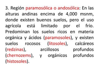 3. Región paramosólica o andosólica: En las
alturas andinas encima de 4,000 msnm,
donde existen buenos suelos, pero el uso
agrícola está limitado por el frío.
Predominan los suelos ricos en materia
orgánica y ácidos (paramosoles), y existen
suelos rocosos (litosoles), calcáreos
(redzinas), arcillosos profundos
(chernozems), y orgánicos profundos
(histosoles).
 