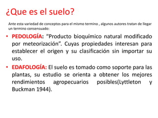 ¿Que es el suelo?
• PEDOLOGÍA: “Producto bioquímico natural modificado
por meteorización”. Cuyas propiedades interesan para
establecer el origen y su clasificación sin importar su
uso.
• EDAFOLOGÍA: El suelo es tomado como soporte para las
plantas, su estudio se orienta a obtener los mejores
rendimientos agropecuarios posibles(Lyttleton y
Buckman 1944).
Ante esta variedad de conceptos para el mismo termino , algunos autores tratan de llegar
un termino consensuado:
 