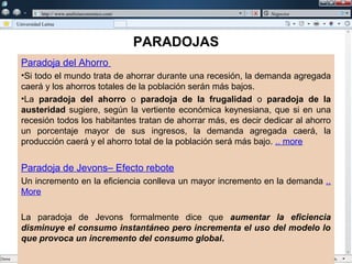 w

             w   http:// www.analisiseconomico.com/                  Negocios

    Universidad Latina



                                                      PARADOJAS
      Paradoja del Ahorro
      •Si todo el mundo trata de ahorrar durante una recesión, la demanda agregada
      caerá y los ahorros totales de la población serán más bajos.
      •La paradoja del ahorro o paradoja de la frugalidad o paradoja de la
      austeridad sugiere, según la vertiente económica keynesiana, que si en una
      recesión todos los habitantes tratan de ahorrar más, es decir dedicar al ahorro
      un porcentaje mayor de sus ingresos, la demanda agregada caerá, la
      producción caerá y el ahorro total de la población será más bajo. .. more


      Paradoja de Jevons– Efecto rebote
      Un incremento en la eficiencia conlleva un mayor incremento en la demanda ..
      More

      La paradoja de Jevons formalmente dice que aumentar la eficiencia
      disminuye el consumo instantáneo pero incrementa el uso del modelo lo
      que provoca un incremento del consumo global.
 