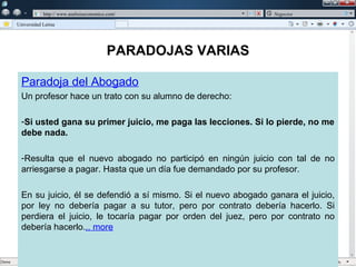 w

             w   http:// www.analisiseconomico.com/                 Negocios

    Universidad Latina




                                              PARADOJAS VARIAS

      Paradoja del Abogado
      Un profesor hace un trato con su alumno de derecho:

      -Si usted gana su primer juicio, me paga las lecciones. Si lo pierde, no me
      debe nada.

      -Resulta que el nuevo abogado no participó en ningún juicio con tal de no
      arriesgarse a pagar. Hasta que un día fue demandado por su profesor.

      En su juicio, él se defendió a sí mismo. Si el nuevo abogado ganara el juicio,
      por ley no debería pagar a su tutor, pero por contrato debería hacerlo. Si
      perdiera el juicio, le tocaría pagar por orden del juez, pero por contrato no
      debería hacerlo... more
 