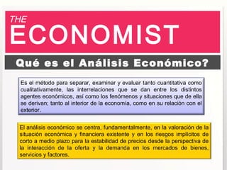 THE

ECONOMIST
 Qué es el Análisis Económico?
  Es el método para separar, examinar y evaluar tanto cuantitativa como
  cualitativamente, las interrelaciones que se dan entre los distintos
  agentes económicos, así como los fenómenos y situaciones que de ella
  se derivan; tanto al interior de la economía, como en su relación con el
  exterior.


 El análisis económico se centra, fundamentalmente, en la valoración de la
 situación económica y financiera existente y en los riesgos implícitos de
 corto a medio plazo para la estabilidad de precios desde la perspectiva de
 la interacción de la oferta y la demanda en los mercados de bienes,
 servicios y factores.
 