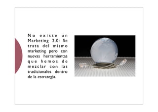No existe un
Marketing 2.0: Se
trata del mismo
marketing pero con
nuevas herramientas
que hemos de
mezclar con las
tradicionales dentro
de la estrategia.