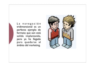 La navegación
tridimensional es un
perfecto ejemplo de
formato que aún está
solida implantando,
pero ya ha llegado
para quedarse al
ámbito del marketing.