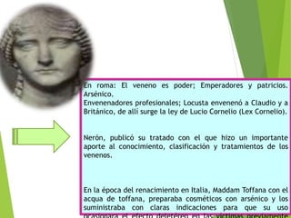 En roma: El veneno es poder; Emperadores y patricios.
Arsénico.
Envenenadores profesionales; Locusta envenenó a Claudio y a
Británico, de allí surge la ley de Lucio Cornelio (Lex Cornelio).
Nerón, publicó su tratado con el que hizo un importante
aporte al conocimiento, clasificación y tratamientos de los
venenos.
En la época del renacimiento en Italia, Maddam Toffana con el
acqua de toffana, preparaba cosméticos con arsénico y los
suministraba con claras indicaciones para que su uso
 