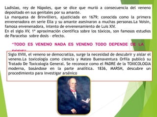 Ladislao, rey de Nápoles, que se dice que murió a consecuencia del veneno
depositado en sus genitales por su amante.
La marquesa de Brinvilliers, ajusticiada en 1679; conocida como la primera
envenenadora en serie Ella y su amante asesinaron a muchas personas.La Voisin,
famosa envenenadora, intento de envenenamiento de Luis XIV.
En el siglo XV, 1ª aproximación científica sobre los tóxicos, son famosos estudios
de Paracelso sobre dosis – efecto.
“TODO ES VENENO NADA ES VENENO TODO DEPENDE DE LA
DOSIS”.
Siglo XVIII, el veneno se democratiza, surge la necesidad de descubrir y aislar el
veneno.La toxicología como ciencia y Mateo Buenaventura Orfila publicó su
Tratado De Toxicología General. Se reconoce como el PADRE de la TOXICOLOGIA
moderna, basándose en la parte analítica. 1836, MARSH, descubre un
procedimiento para investigar arsénico
 