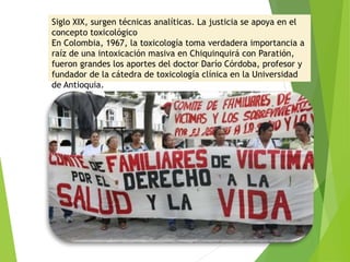 Siglo XIX, surgen técnicas analíticas. La justicia se apoya en el
concepto toxicológico
En Colombia, 1967, la toxicología toma verdadera importancia a
raíz de una intoxicación masiva en Chiquinquirá con Paratión,
fueron grandes los aportes del doctor Darío Córdoba, profesor y
fundador de la cátedra de toxicología clínica en la Universidad
de Antioquia.
 