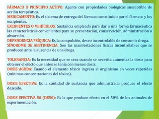 FÁRMACO O PRINCIPIO ACTIVO: Agente con propiedades biológicas susceptible de
acción terapéutica.
MEDICAMENTO: Es el sistema de entrega del fármaco constituido por el fármaco y los
excipientes.
EXCIPIENTES O VEHÍCULOS: Sustancia empleada para dar a una forma farmacéutica
las características convenientes para su presentación, conservación, administración o
absorción.
DEPENDENCIA PSÍQUICA: Es la compulsión, deseo incontrolable de consumir droga.
SÍNDROME DE ABSTINENCIA: Son las manifestaciones físicas incontrolables que se
producen ante la ausencia de una droga.
TOLERANCIA: Es la necesidad que se crea cuando se necesita aumentar la dosis para
obtener el efecto que antes se tenía con menos dosis.
DOSIS AGUDA: Cuando el elemento tóxico ingresa al organismo en veces repetidas
(mínimas concentraciones del tóxico).
DOSIS EFECTIVA: Es la cantidad de sustancia que administrada produce el efecto
deseado.
DOSIS EFECTIVA 50 (DE50): Es la que produce efecto en el 50% de los animales de
experimentación.
 