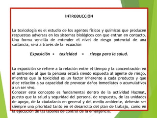 INTRODUCCIÓN
La toxicología es el estudio de los agentes físicos y químicos que producen
respuestas adversas en los sistemas biológicos con que entran en contacto.
Una forma sencilla de entender el nivel de riesgo potencial de una
sustancia, será a través de la ecuación
Exposición + toxicidad = riesgo para la salud.
La exposición se refiere a la relación entre el tiempo y la concentración en
el ambiente al que la persona estará siendo expuesta al agente de riesgo,
mientras que la toxicidad es un factor inherente a cada producto y que
dice relación a su capacidad de provocar daños inmediatos o acumulativos
a un ser vivo.
Conocer este concepto es fundamental dentro de la actividad Hazmat,
puesto que la salud y seguridad del personal de respuesta, de las unidades
de apoyo, de la ciudadanía en general y del medio ambiente, deberán ser
siempre una prioridad tanto en el desarrollo del plan de trabajo, como en
la ejecución de las labores de control de la emergencia.
 
