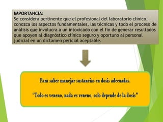 IMPORTANCIA:
Se considera pertinente que el profesional del laboratorio clínico,
conozca los aspectos fundamentales, las técnicas y todo el proceso de
análisis que involucra a un intoxicado con el fin de generar resultados
que apoyen al diagnóstico clínico seguro y oportuno al personal
judicial en un dictamen pericial aceptable.
 