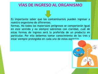 VÍAS DE INGRESO AL ORGANISMO
Es importante saber que los contaminantes pueden ingresar a
nuestro organismo de diferentes
formas. No todos los materiales peligrosos se comportarán igual
en este sentido y no siempre sabremos con claridad, cuál de
estas formas de ingreso será la preferida de un producto en
particular. Por ello debemos tomar conocimiento de las tres y
estar siempre protegidos en cada uno de estos aspectos.
 