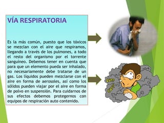 VÍA RESPIRATORIA
Es la más común, puesto que los tóxicos
se mezclan con el aire que respiramos,
llegando a través de los pulmones, a todo
el resto del organismo por el torrente
sanguíneo. Debemos tener en cuenta que
para que un elemento pueda ser inhalado,
no necesariamente debe tratarse de un
gas. Los líquidos pueden mezclarse con el
aire en forma de aerosoles, así como los
sólidos pueden viajar por el aire en forma
de polvo en suspensión. Para cuidarnos de
sus efectos debemos protegernos con
equipos de respiración auto contenido.
 