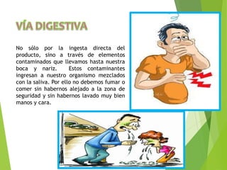 No sólo por la ingesta directa del
producto, sino a través de elementos
contaminados que llevamos hasta nuestra
boca y nariz. Estos contaminantes
ingresan a nuestro organismo mezclados
con la saliva. Por ello no debemos fumar o
comer sin habernos alejado a la zona de
seguridad y sin habernos lavado muy bien
manos y cara.
 