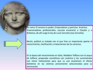 En roma: El veneno es poder; Emperadores y patricios. Arsénico.
Envenenadores profesionales; Locusta envenenó a Claudio y a
Británico, de allí surge la ley de Lucio Cornelio (Lex Cornelio).
Nerón, publicó su tratado con el que hizo un importante aporte al
conocimiento, clasificación y tratamientos de los venenos.
En la época del renacimiento en Italia, Maddam Toffana con el acqua
de toffana, preparaba cosméticos con arsénico y los suministraba
con claras indicaciones para que su uso ocasionara el efecto
deletéreo en las víctimas previamente seleccionadas para su
eliminación.
 