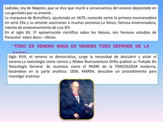 Ladislao, rey de Nápoles, que se dice que murió a consecuencia del veneno depositado en
sus genitales por su amante.
La marquesa de Brinvilliers, ajusticiada en 1679; conocida como la primera envenenadora
en serie Ella y su amante asesinaron a muchas personas.La Voisin, famosa envenenadora,
intento de envenenamiento de Luis XIV.
En el siglo XV, 1ª aproximación científica sobre los tóxicos, son famosos estudios de
Paracelso sobre dosis – efecto.
“TODO ES VENENO NADA ES VENENO TODO DEPENDE DE LA
DOSIS”.
Siglo XVIII, el veneno se democratiza, surge la necesidad de descubrir y aislar el
veneno.La toxicología como ciencia y Mateo Buenaventura Orfila publicó su Tratado De
Toxicología General. Se reconoce como el PADRE de la TOXICOLOGIA moderna,
basándose en la parte analítica. 1836, MARSH, descubre un procedimiento para
investigar arsénico
 