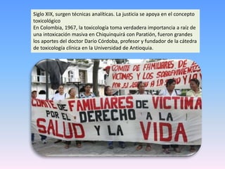 Siglo XIX, surgen técnicas analíticas. La justicia se apoya en el concepto
toxicológico
En Colombia, 1967, la toxicología toma verdadera importancia a raíz de
una intoxicación masiva en Chiquinquirá con Paratión, fueron grandes
los aportes del doctor Darío Córdoba, profesor y fundador de la cátedra
de toxicología clínica en la Universidad de Antioquia.
 