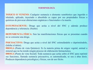 TERMINOLOGÍA
TOXICO O VENENO: Cualquier sustancia o elemento xenobiotico que ingerido o
inhalado, aplicado, inyectado o absorbido es capaz por sus propiedades físicas o
químicas de provocar alteraciones orgánicas o funcionales o la muerte.
ESTUPEFACIENTE: Droga que actúa a nivel del SNC y además produce
dependencia y tolerancia. (Sueño).
DEPENDENCIA FÍSICA: Son las manifestaciones físicas que se presentan cuando
no se consume una droga.
PSICOACTIVO: Droga que actúa a nivel del SNC estimulándolo o deprimiéndolo,
(Inhibe el dolor).
DROGA (Punto de vista Químico): Es la materia prima de origen vegetal, animal o
mineral que no ha tenido ningún proceso de elaboración farmacéutica.
DROGA (Punto de vista Social): Toda sustancia que actúa sobre el SNC para reprimir
sus funciones, llamada sustancia psicoactiva, es automedicada, se usa a altas dosis.
Producen dependencia psicológica y físicas, son de uso ilícito.
 