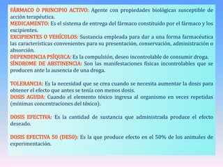FÁRMACO O PRINCIPIO ACTIVO: Agente con propiedades biológicas susceptible de
acción terapéutica.
MEDICAMENTO: Es el sistema de entrega del fármaco constituido por el fármaco y los
excipientes.
EXCIPIENTES O VEHÍCULOS: Sustancia empleada para dar a una forma farmacéutica
las características convenientes para su presentación, conservación, administración o
absorción.
DEPENDENCIA PSÍQUICA: Es la compulsión, deseo incontrolable de consumir droga.
SÍNDROME DE ABSTINENCIA: Son las manifestaciones físicas incontrolables que se
producen ante la ausencia de una droga.
TOLERANCIA: Es la necesidad que se crea cuando se necesita aumentar la dosis para
obtener el efecto que antes se tenía con menos dosis.
DOSIS AGUDA: Cuando el elemento tóxico ingresa al organismo en veces repetidas
(mínimas concentraciones del tóxico).
DOSIS EFECTIVA: Es la cantidad de sustancia que administrada produce el efecto
deseado.
DOSIS EFECTIVA 50 (DE50): Es la que produce efecto en el 50% de los animales de
experimentación.
 
