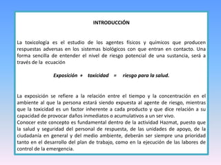 INTRODUCCIÓN
La toxicología es el estudio de los agentes físicos y químicos que producen
respuestas adversas en los sistemas biológicos con que entran en contacto. Una
forma sencilla de entender el nivel de riesgo potencial de una sustancia, será a
través de la ecuación
Exposición + toxicidad = riesgo para la salud.
La exposición se refiere a la relación entre el tiempo y la concentración en el
ambiente al que la persona estará siendo expuesta al agente de riesgo, mientras
que la toxicidad es un factor inherente a cada producto y que dice relación a su
capacidad de provocar daños inmediatos o acumulativos a un ser vivo.
Conocer este concepto es fundamental dentro de la actividad Hazmat, puesto que
la salud y seguridad del personal de respuesta, de las unidades de apoyo, de la
ciudadanía en general y del medio ambiente, deberán ser siempre una prioridad
tanto en el desarrollo del plan de trabajo, como en la ejecución de las labores de
control de la emergencia.
 