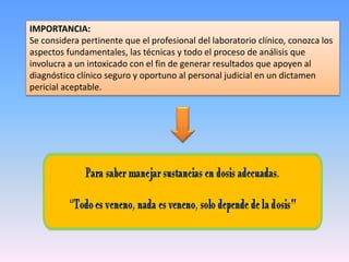 IMPORTANCIA:
Se considera pertinente que el profesional del laboratorio clínico, conozca los
aspectos fundamentales, las técnicas y todo el proceso de análisis que
involucra a un intoxicado con el fin de generar resultados que apoyen al
diagnóstico clínico seguro y oportuno al personal judicial en un dictamen
pericial aceptable.
 