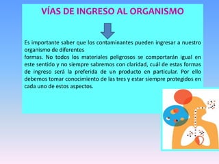 VÍAS DE INGRESO AL ORGANISMO
Es importante saber que los contaminantes pueden ingresar a nuestro
organismo de diferentes
formas. No todos los materiales peligrosos se comportarán igual en
este sentido y no siempre sabremos con claridad, cuál de estas formas
de ingreso será la preferida de un producto en particular. Por ello
debemos tomar conocimiento de las tres y estar siempre protegidos en
cada uno de estos aspectos.
 