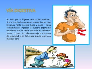 No sólo por la ingesta directa del producto,
sino a través de elementos contaminados que
llevamos hasta nuestra boca y nariz. Estos
contaminantes ingresan a nuestro organismo
mezclados con la saliva. Por ello no debemos
fumar o comer sin habernos alejado a la zona
de seguridad y sin habernos lavado muy bien
manos y cara.
 