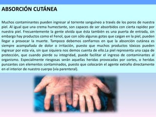 ABSORCIÓN CUTÁNEA
Muchos contaminantes pueden ingresar al torrente sanguíneo a través de los poros de nuestra
piel. Al igual que una crema humectante, son capaces de ser absorbidos con cierta rapidez por
nuestra piel. Frecuentemente la gente olvida que ésta también es una puerta de entrada, sin
embargo hay productos como el Fenol, que con sólo algunas gotas que caigan en la piel, pueden
llegar a provocar la muerte. Tampoco debemos confiarnos en que la absorción cutánea es
siempre acompañada de dolor o irritación, puesto que muchos productos tóxicos pueden
ingresar por esta vía, sin que siquiera nos demos cuenta de ello.La piel representa una capa de
protección, que cuando pierde su integridad, puede facilitar el ingreso de contaminantes al
organismo. Especialmente riesgosas serán aquellas heridas provocadas por cortes, o heridas
punzantes con elementos contaminados, puesto que colocarán el agente extraño directamente
en el interior de nuestro cuerpo (vía parenteral).
 