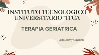 INSTITUTO TECNOLOGICO
UNIVERSITARIO “ITCA
TERAPIA GERIATRICA
Lcda.Jeimy Guzmán
 