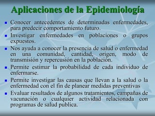 Aplicaciones de la Epidemiología
 Conocer antecedentes de determinadas enfermedades,
para predecir comportamiento futuro.
 Investigar enfermedades en poblaciones o grupos
expuestos.
 Nos ayuda a conocer la presencia de salud o enfermedad
en una comunidad, cantidad, origen, modo de
transmisión y repercusión en la población.
 Permite estimar la probabilidad de cada individuo de
enfermarse.
 Permite investigar las causas que llevan a la salud o la
enfermedad con el fin de planear medidas preventivas
 Evaluar resultados de algunos tratamientos, campañas de
vacunación o cualquier actividad relacionada con
programas de salud publica.
 