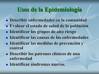 Usos de la Epidemiología
 Describir enfermedades en la comunidad
 Evaluar el estado de salud de la población
 Identificar los grupos de alto riesgo
 Identificar las causas de las enfermedades
 Identificar las medidas de prevención y
control
 Describir los patrones clínicos de una
enfermedad
 Identificar síndromes nuevos.
 