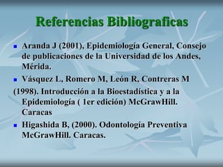 Referencias Bibliograficas
 Aranda J (2001), Epidemiología General, Consejo
de publicaciones de la Universidad de los Andes,
Mérida.
 Vásquez L, Romero M, León R, Contreras M
(1998). Introducción a la Bioestadística y a la
Epidemiología ( 1er edición) McGrawHill.
Caracas
 Higashida B, (2000). Odontología Preventiva
McGrawHill. Caracas.
 