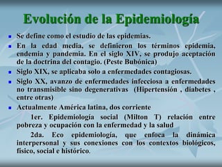 Evolución de la Epidemiología
 Se define como el estudio de las epidemias.
 En la edad media, se definieron los términos epidemia,
endemia y pandemia. En el siglo XIV, se produjo aceptación
de la doctrina del contagio. (Peste Bubónica)
 Siglo XIX, se aplicaba solo a enfermedades contagiosas.
 Siglo XX, avanzo de enfermedades infecciosa a enfermedades
no transmisible sino degenerativas (Hipertensión , diabetes ,
entre otras)
 Actualmente América latina, dos corriente
1er. Epidemiología social (Milton T) relación entre
pobreza y ocupación con la enfermedad y la salud
2da. Eco epidemiología, que enfoca la dinámica
interpersonal y sus conexiones con los contextos biológicos,
físico, social e histórico.
 