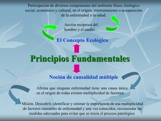 Principios Fundamentales
El Concepto Ecológico
Acción reciproca del
hombre y el medio
Participación de diversos componentes del ambiente físico, biológico
social, económico y cultural, en el origen, mantenimiento o desaparición
de la enfermedad o la salud.
Noción de causalidad múltiple
Afirma que ninguna enfermedad tiene una causa única,
en el origen de todas existen multiplicidad de factores.
Misión. Descubrir, identificar y estimar la importancia de esa multiplicidad
de factores causantes de enfermedad y una vez conocidos, recomendar las
medidas adecuadas para evitar que se inicie el proceso patológico.
 