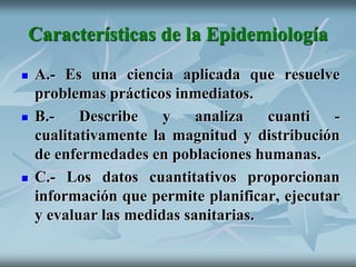 Características de la Epidemiología
 A.- Es una ciencia aplicada que resuelve
problemas prácticos inmediatos.
 B.- Describe y analiza cuanti -
cualitativamente la magnitud y distribución
de enfermedades en poblaciones humanas.
 C.- Los datos cuantitativos proporcionan
información que permite planificar, ejecutar
y evaluar las medidas sanitarias.
 