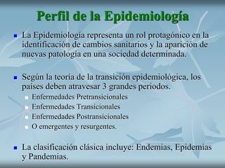 Perfil de la Epidemiología
 La Epidemiología representa un rol protagónico en la
identificación de cambios sanitarios y la aparición de
nuevas patología en una sociedad determinada.
 Según la teoría de la transición epidemiológica, los
países deben atravesar 3 grandes periodos.
 Enfermedades Pretransicionales
 Enfermedades Transicionales
 Enfermedades Postransicionales
 O emergentes y resurgentes.
 La clasificación clásica incluye: Endemias, Epidemias
y Pandemias.
 