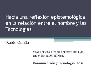 Hacia una reflexión epistemológica en la relación entre el hombre y las Tecnologías MAESTRIA EN GESTION DE LAS COMUNICACIÓNES  Comunicación y tecnología- 2011  Rubén Canella 