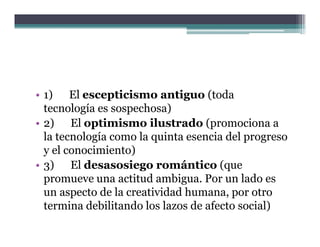 • 1) El escepticismo antiguo (toda
  tecnología es sospechosa)
• 2) El optimismo ilustrado (promociona a
  la tecnología como la quinta esencia del progreso
  y el conocimiento)
• 3) El desasosiego romántico (que
                      g              (q
  promueve una actitud ambigua. Por un lado es
  un aspecto de la creatividad humana, por otro
  termina debilitando l l
        i d bili d los lazos d afecto social)
                                de f         i l)
 
