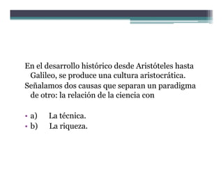 En el desarrollo histórico desde Aristóteles hasta
 Galileo,
 Galileo se produce una cultura aristocrática
                                   aristocrática.
Señalamos dos causas que separan un paradigma
 de otro: la relación de la ciencia con

• a)
   )   La técnica.
• b)   La riqueza.
 