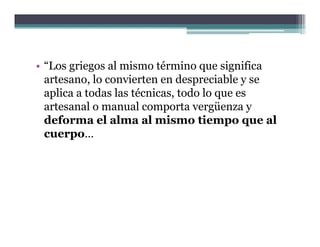• “Los griegos al mismo término que significa
  artesano, lo convierten en d
    t        l      i t       despreciable y se
                                       i bl
  aplica a todas las técnicas, todo lo que es
  artesanal o manual comporta vergüenza y
  deforma el alma al mismo tiempo que al
  cuerpo…
       p
 