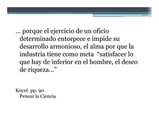 … porque el ejercicio de un oficio
 determinado entorpece e impide su
 desarrollo armonioso, el alma por que la
 industria tiene como meta “satisfacer lo
                              satisfacer
 que hay de inferior en el hombre, el deseo
 de riqueza ”
    riqueza...


Koyré pp. 90
 Pensar la Ciencia
 