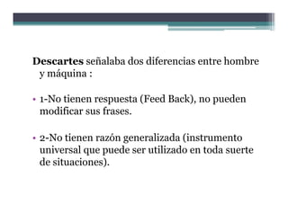 Descartes señalaba dos diferencias entre hombre
 y máquina :

• 1 N ti
  1-No tienen respuesta (F d B k) no pueden
                      t (Feed Back),    d
  modificar sus frases.

• 2-No tienen razón generalizada (instrumento
  universal que puede ser utilizado en toda suerte
  de situaciones).
 