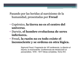 Pasando por las heridas al narcisismo de la
 humanidad, presentadas por Freud

• Copérnico, la tierra no es el centro del
  universo.
     i
• Darwin, el hombre evoluciona de seres
  inferiores.
  inferiores
• Freud, la razón no es todo existe el
  inconsciente y se ordena en otra lógica.
        Sigmund Freud. Fragmento de 18ª conferencia. La fijación al
        trauma, lo inconsciente. Conferencias de introducción al
              ,
        psicoanálisis. 1916 - 1917 Obras completas, Tomo XVI.
 