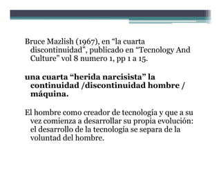 Bruce Mazlish (1967), en “la cuarta
 discontinuidad”, publicado en “Tecnology And
                 ,p                    gy
 Culture” vol 8 numero 1, pp 1 a 15.

una cuarta “h id narcisista” la
        t “herida      i i t ”l
 continuidad /discontinuidad hombre /
 máquina.

El hombre como creador de tecnología y que a su
 vez comienza a desarrollar su propia evolución:
         i       d        ll          i    l ió
 el desarrollo de la tecnología se separa de la
 voluntad del hombre
               hombre.
 