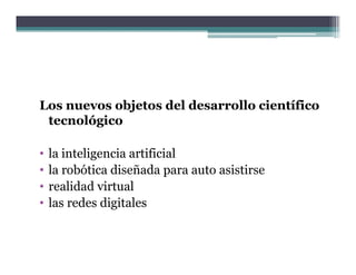 Los nuevos objetos del desarrollo científico
 tecnológico

•   la inteligencia artificial
•   la robótica diseñada para auto asistirse
•   realidad virtual
•   las redes digitales
 